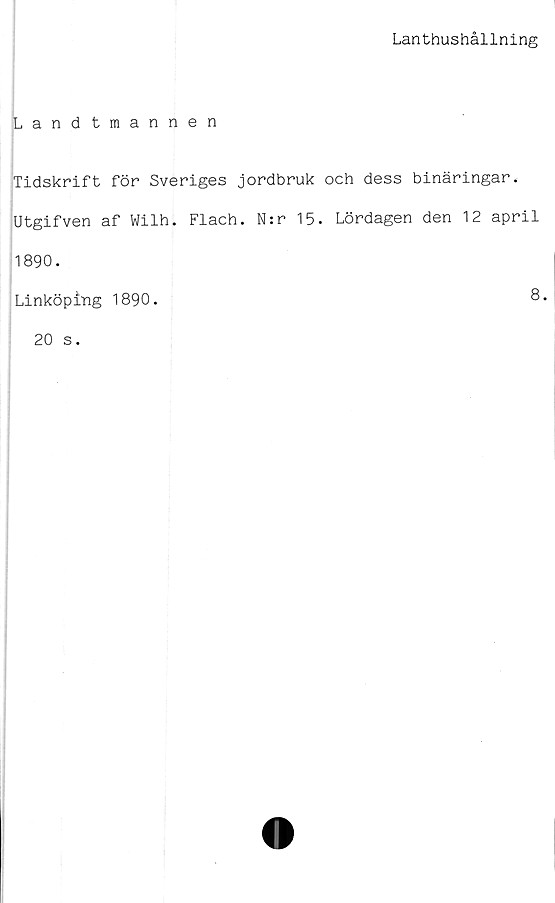  ﻿Lanthushållning
Landtmannen
Tidskrift för Sveriges jordbruk och dess binäringar.
Utgifven af Wilh. Flach. N:r 15. Lördagen den 12 april
1890.
Linköping 1890.	8.
20 s.